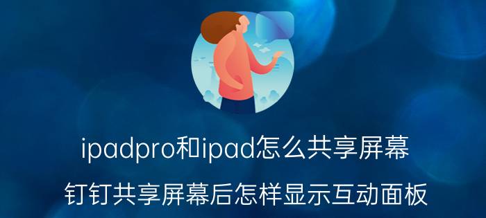 ipadpro和ipad怎么共享屏幕 钉钉共享屏幕后怎样显示互动面板？